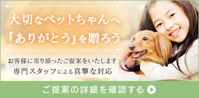 大切なペットちゃんへ「ありがとう」を贈ろう
お客様に寄り添ったご提案をいたします
専門スタッフによる真撃な対応
ご提案の詳細を確認する